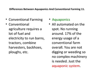 Differences Between Aquaponics And Conventional Farming 11.



    Conventional Farming           
                                       Aquaponics

    Conventional                  
                                       All automated on the
    agriculture requires a             spot. No running
    lot of fuel and                    around. 17% of the
    electricity to run barns,          energy usage of a
    tractors, combine                  conventional farm
    harvesters, backhoes,              overall. You are not
    ploughs, etc.                      digging or weeding so
                                       no complex machinery
                                       is needed. Just the
                                       aquaponic system.
 