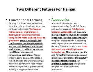Two Different Futures For Hainan.


    Conventional Farming                    
                                                Aquaponics

    Farming continues as usual without      
                                                Aquaponics is adopted as a
    technical reforms. Land and water use       government policy for all fish farms
    continue to increase. The famous            and market gardens. Fish farming
    Hainan natural environment is               becomes sustainable and massively
    destroyed by desperate farmers              more productive. Fruit and vegetable
    trying to find more land and water to       production increase exponentially to
    grow food. There is no longer any           the point where Hainan is exporting
    rain forest for the tourists to come        fresh organic produce even with the
    and see, and the beach and littoral         demand from the tourist boom. Land
    environment is polluted by sewage           and water use actually go down
    runoff from mismanaged                      instead of up. This makes saving the
    conventional agriculture. Tourists          rain forest from being cut down very
    cease to come because the place is          much easier and makes this carefully
    ruined, and soil and water quality go       managed forest available for
    down to a point where food mostly           profitable ecotourism. Everyone is
    has to be imported at great expense.        happier, healthier and more
    Nobody is happy and many are                prosperous.
 