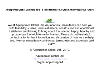 Aquaponics Global Can Help You To Take Hainan To A Green And Prosperous Future.




 We at Aquaponics Global Ltd. Aquaponics Consultancy can help you
  with feasibility studies, technical advice, construction and operational
 assistance and training to bring about that second happy, healthy and
    prosperous food-rich future for Hainan. Please do not hesitate to
  contact us for further information and discussion of how we can help
  you. Normal consultancy contractual terms, fees and expenses paid
                                    apply.

                     © Aquaponics Global Ltd., 2012.

                           Aquaponics Global Ltd,
                        http://aquaponicsglobal.com
                            Skype: appledragon1
 