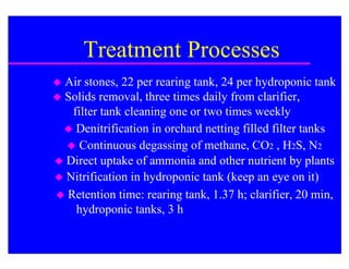 Treatment Processes
 Air stones, 22 per rearing tank, 24 per hydroponic tank
 Solids removal, three times daily from clarifier,
   filter tank cleaning one or two times weekly
   Denitrification in orchard netting filled filter tanks
   Continuous degassing of methane, CO2 , H2S, N2
 Direct uptake of ammonia and other nutrient by plants
 Nitrification in hydroponic tank (keep an eye on it)
 Retention time: rearing tank, 1.37 h; clarifier, 20 min,
    hydroponic tanks, 3 h
 