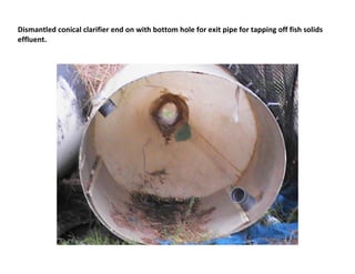 Dismantled conical clarifier end on with bottom hole for exit pipe for tapping off fish solids
effluent.
 