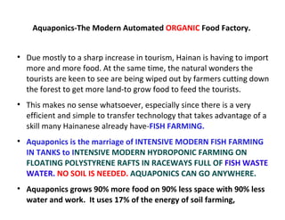 Aquaponics-The Modern Automated ORGANIC Food Factory.



    Due mostly to a sharp increase in tourism, Hainan is having to import
    more and more food. At the same time, the natural wonders the
    tourists are keen to see are being wiped out by farmers cutting down
    the forest to get more land-to grow food to feed the tourists.

    This makes no sense whatsoever, especially since there is a very
    efficient and simple to transfer technology that takes advantage of a
    skill many Hainanese already have-FISH FARMING.

    Aquaponics is the marriage of INTENSIVE MODERN FISH FARMING
    IN TANKS to INTENSIVE MODERN HYDROPONIC FARMING ON
    FLOATING POLYSTYRENE RAFTS IN RACEWAYS FULL OF FISH WASTE
    WATER. NO SOIL IS NEEDED. AQUAPONICS CAN GO ANYWHERE.

    Aquaponics grows 90% more food on 90% less space with 90% less
    water and work. It uses 17% of the energy of soil farming,
 