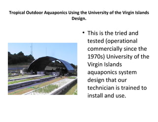 Tropical Outdoor Aquaponics Using the University of the Virgin Islands
                             Design.

                                    
                                        This is the tried and
                                        tested (operational
                                        commercially since the
                                        1970s) University of the
                                        Virgin Islands
                                        aquaponics system
                                        design that our
                                        technician is trained to
                                        install and use.
 