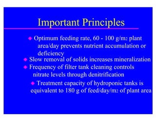Important Principles
   Optimum feeding rate, 60 - 100 g/m2 plant
     area/day prevents nutrient accumulation or
     deficiency
 Slow removal of solids increases mineralization
 Frequency of filter tank cleaning controls
   nitrate levels through denitrification
   Treatment capacity of hydroponic tanks is
  equivalent to 180 g of feed/day/m2 of plant area
 