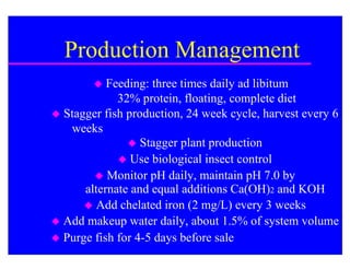 Production Management
          Feeding: three times daily ad libitum
             32% protein, floating, complete diet
 Stagger fish production, 24 week cycle, harvest every 6
   weeks
                Stagger plant production
              Use biological insect control
         Monitor pH daily, maintain pH 7.0 by
      alternate and equal additions Ca(OH)2 and KOH
       Add chelated iron (2 mg/L) every 3 weeks
 Add makeup water daily, about 1.5% of system volume
 Purge fish for 4-5 days before sale
 