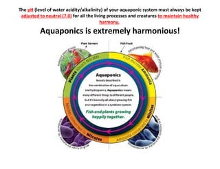 The pH (level of water acidity/alkalinity) of your aquaponic system must always be kept
 adjusted to neutral (7.0) for all the living processes and creatures to maintain healthy
                                          harmony.

          Aquaponics is extremely harmonious!
 