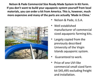 Nelson & Pade Commercial Size Ready Made System In Kit Form.
If you don't want to build your aquaponic system yourself from local
 materials, you can order a kit from America. This is, however, much
 more expensive and many of the parts are actually 'Made in China.'
                                   
                                       Nelson & Pade, U.S.A.
                                   
                                       Well established
                                       manufacturer of commercial
                                       sized aquaponic farming kits.
                                   
                                       Largely copied from the
                                       previously described
                                       University of the Virgin
                                       Islands aquaponic system.
                                   
                                       Guaranteed to work.
                                   
                                       Price of one UVI-like
                                       commercial small sized farm
                                       kit $45,495 excluding freight
                                       and installation.
 