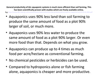 General productivity of ALL aquaponic systems is much more efficient than soil farming. This
         has been scientifically proven with studies which are freely available online.
E.g. http://www.dfo-mpo.gc.ca/science/enviro/aquaculture/acrdp-pcrda/projects/reports-rapports/ca/CA-05-01-004.pdf


    Aquaponics uses 90% less land than soil farming to
    produce the same amount of food as a plot 90%
    larger of soil, or much more.

    Aquaponics uses 90% less water to produce the
    same amount of food as a plot 90% larger. Or even
    more food than that. Depends on what you grow.

    Aquaponics can produce up to 4 times as much
    food per acre/hectare as conventional farming.

    No chemical pesticides or herbicides can be used.

    Compared to hydroponics alone or fish farming
    alone, aquaponics is cheaper and more productive.
 
