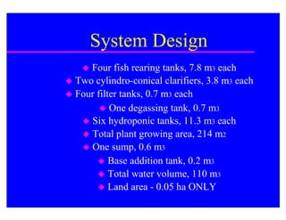 System Design
    Four fish rearing tanks, 7.8 m3 each
 Two cylindro-conical clarifiers, 3.8 m3 each
 Four filter tanks, 0.7 m3 each
         One degassing tank, 0.7 m3
    Six hydroponic tanks, 11.3 m3 each
    Total plant growing area, 214 m2
    One sump, 0.6 m3
        Base addition tank, 0.2 m3
        Total water volume, 110 m3
        Land area - 0.05 ha ONLY
 