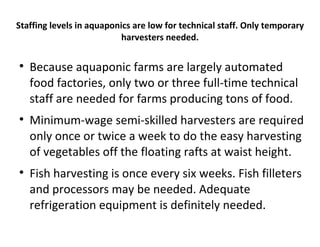 Staffing levels in aquaponics are low for technical staff. Only temporary
                           harvesters needed.


    Because aquaponic farms are largely automated
    food factories, only two or three full-time technical
    staff are needed for farms producing tons of food.

    Minimum-wage semi-skilled harvesters are required
    only once or twice a week to do the easy harvesting
    of vegetables off the floating rafts at waist height.

    Fish harvesting is once every six weeks. Fish filleters
    and processors may be needed. Adequate
    refrigeration equipment is definitely needed.
 