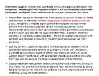 Income from aquaponic farming varies according to market, crops grown, and quality of farm
management. Marketing your fish, vegetables and fruit is also VERY important and should be
done correctly and in good time to maximize your income from your organic food factory.


    Income from aquaponic farming varies from country to country, climate to climate
    and individual to individual. Different crops bring in different prices in different
    places. Aquaponics Global Ltd expert approved consultants are available for
    preliminary on the spot assessment of your technical aquaponics system
    requirements, construction costs, operating costs and requirements, crop products
    and markets in your area for the usual consultancy fees, plus travel and living
    expenses, interpreting assistance paid for . We are all accomplished linguists who
    can learn your language on long-term residency contracts without too many
    problems.

    Like any business, successful aquaponic farming depends on correct standard
    operating procedures being adhered to by properly trained staff. Aquaponics
    Global Ltd consultants are qualified to train your technicians and semi-skilled
    workers properly on the spot, with appropriate linguistic and logistical assistance
    from your side. We can also train future aquaponics technology trainers.

    Good general farm management and sustained, timely and creative marketing are
    also crucial. You do not make money by growing food. You make money by selling
    food! We can teach you modern farm and food factory management, and efficient
    marketing, locally and on the Internet!
 