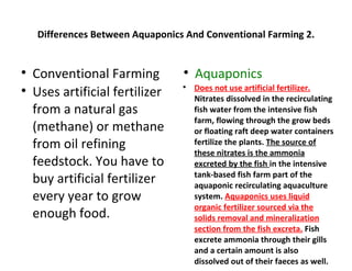 Differences Between Aquaponics And Conventional Farming 2.



    Conventional Farming          
                                      Aquaponics
                                      Does not use artificial fertilizer.
    Uses artificial fertilizer
                                  

                                      Nitrates dissolved in the recirculating
    from a natural gas                fish water from the intensive fish
                                      farm, flowing through the grow beds
    (methane) or methane              or floating raft deep water containers
    from oil refining                 fertilize the plants. The source of
                                      these nitrates is the ammonia
    feedstock. You have to            excreted by the fish in the intensive
                                      tank-based fish farm part of the
    buy artificial fertilizer         aquaponic recirculating aquaculture
    every year to grow                system. Aquaponics uses liquid
                                      organic fertilizer sourced via the
    enough food.                      solids removal and mineralization
                                      section from the fish excreta. Fish
                                      excrete ammonia through their gills
                                      and a certain amount is also
                                      dissolved out of their faeces as well.
 