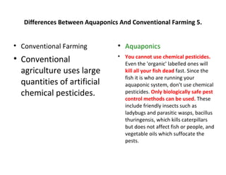 Differences Between Aquaponics And Conventional Farming 5.



    Conventional Farming          
                                      Aquaponics
                                      You cannot use chemical pesticides.
    Conventional
                                  

                                      Even the 'organic' labelled ones will
    agriculture uses large            kill all your fish dead fast. Since the
                                      fish it is who are running your
    quantities of artificial          aquaponic system, don't use chemical
    chemical pesticides.              pesticides. Only biologically safe pest
                                      control methods can be used. These
                                      include friendly insects such as
                                      ladybugs and parasitic wasps, bacillus
                                      thuringensis, which kills caterpillars
                                      but does not affect fish or people, and
                                      vegetable oils which suffocate the
                                      pests.
 