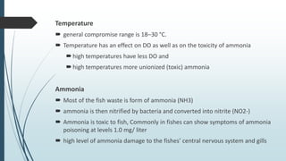 Temperature
 general compromise range is 18–30 °C.
 Temperature has an effect on DO as well as on the toxicity of ammoni...