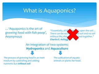 What is Aquaponics?
…‘Aquaponics is the art of
growing food with fish poop’,
Anonymous
An integration of two systems:
Hydroponics and Aquaculture
The process of growing food in an inert
medium by controlling and adding
nutrients but without soil
The cultivation of aquatic
animals or plants for food.
“Essentially, all life depends upon the soil ...
There can be no life without soil and no soil
without life; they have evolved together.”
Charles E. Kellogg
 