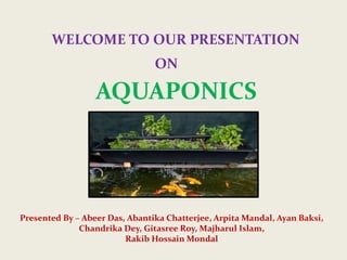 WELCOME TO OUR PRESENTATION
ON
AQUAPONICS
Presented By – Abeer Das, Abantika Chatterjee, Arpita Mandal, Ayan Baksi,
Chandrika Dey, Gitasree Roy, Majharul Islam,
Rakib Hossain Mondal
 
