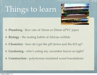 Things to learn

              Plumbing - ﬂow rate of 32mm or 25mm uPVC pipes

              Biology - the mating habits of African cichlids

              Chemistry - how do I get the pH down and the kH up?

              Gardening - who’s eating my cucumber leaves at night?

              Construction - polystyrene insulated wood foundations



Sunday, October 21, 12
 