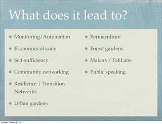 What does it lead to?
              Monitoring/Automation     Permaculture

              Economics of scale        Forest gardens

              Self-sufﬁciency           Makers / FabLabs

              Community networking      Public speaking

              Resilience / Transition
              Networks

              Urban gardens


Sunday, October 21, 12
 