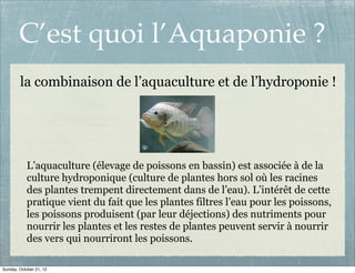 C’est quoi l’Aquaponie ?
        la combinaison de l’aquaculture et de l’hydroponie !




            L’aquaculture (élevage de poissons en bassin) est associée à de la
            culture hydroponique (culture de plantes hors sol où les racines
            des plantes trempent directement dans de l’eau). L’intérêt de cette
            pratique vient du fait que les plantes filtres l’eau pour les poissons,
            les poissons produisent (par leur déjections) des nutriments pour
            nourrir les plantes et les restes de plantes peuvent servir à nourrir
            des vers qui nourriront les poissons.

Sunday, October 21, 12
 