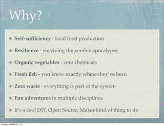 Why?
              Self-sufﬁciency - local food production

              Resilience - surviving the zombie apocalypse

              Organic vegetables - zero chemicals

              Fresh ﬁsh - you know exactly where they’ve been

              Zero waste - everything is part of the system

              Fun adventures in multiple disciplines

              It’s a cool DIY, Open Source, Maker kind of thing to do

Sunday, October 21, 12
 