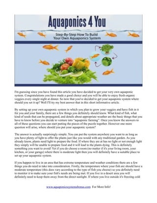 I'm guessing since you have found this article you have decided to get your very own aquaponic
system. Congratulations you have made a good choice and you will be able to enjoy fresh organic
veggies every single night at dinner. So now that you've decided to get your aquaponic system where
should you set it up? Well I'll try my best answer that in this short informative article.

By setting up your own aquaponic system in which you plan to grow your veggies and have fish in it
for you and your family, there are a few things you definitely should know. What kind of fish, what
kind of seeds that can be propagated, and details about appropriate weather are the basic things that you
have to know before you decide to venture into “aquaponic farming”. Once you know the answers to
all of these questions you can start putting the pieces of the puzzle together. However one more
question will arise, where should you put your aquaponic system?

The answer is actually surprisingly simple. You can put the system anywhere you want to as long as
you have plenty of light to offer the plants just like you would with any traditional garden. As you
already know, plants need light to prepare the food. If where they are at has no light or not enough light
they simply will be unable to prepare food and it will lead to the plants dying. This is definitely
something you want to avoid! Yet if you do choose a room (no matter if it's your living room, your
kitchen, or your garage) where there is moderate light then you will definitely have a suitable place to
set up your aquaponic system.

If you happen to live in an area that has extreme temperature and weather conditions there are a few
things you do need to take into consideration. Firstly, the temperature where your fish are should have a
moderate temperature (this does vary according to the type of fish you choose) so you definitely need
to monitor it to make sure your fish's needs are being met. If you live in a desert area you will
definitely need to keep them away from the direct sunlight. If where you live outside it's freezing cold


                          www.aquaponicssystemsbonus.com For More Info!
 