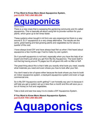 If You Want to Know More About Aquaponics System,
just CLICK THE LINK BELOW


Aquaponics
==== ====
There is a new craze that is sweeping the gardening community and it's called
aquaponics. This is basically all about using fish to provide nutrition for your
plants, which grow up to ten times faster.

These systems when bought in kit form are very expensive but there is a way
around it, D.I.Y aquaponics is a very cheap alternative. The results are the
same, great tasting and fast growing plants and vegetables but for about a
quarter of the cost.

I have always loved DIY and have always kept fish so when I first heard about
aquaponics a few months ago I had to make my own system.

Do it yourself aquaponics is not hard, especially when you have the help of an
expert and that's just what you get from My Diy Aquaponics. The book itself is
not that big having around 70 pages but it's all good info with no filler or fluff.

The great thing about this is that it tells you exactly what tools you need, exactly
what materials you need and even shows you how to look after your fish.

You don't need a ton of space either because the book shows you how to build
an indoor aquaponics system, a backyard aquaponics system and even a huge
commercial one.

So is My DIY Aquaponics worth getting? I can honestly say yes it is because it
will help you get a system set up in less than a month and this will save you a
ton of money on fruit and vegetables.

Take a look and see how easy it is to create a DIY Aquaponics System.

If You Want to Know More Abaout Aquaponics System,
just CLICK THE LINK BELOW




Aquaponics
 