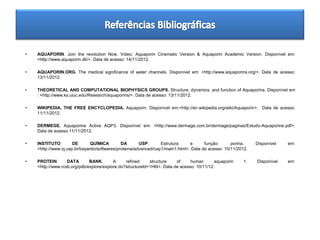 •   AQUAPORIN. Join the revolution Now. Video: Aquaporin Cinematic Version & Aquaporin Academic Version. Disponível em:
    <http://www.aquaporin.dk/>. Data de acesso: 14/11/2012.

•   AQUAPORIN.ORG. The medical significance of water channels. Disponível em: <http://www.aquaporins.org/>. Data de acesso:
    13/11/2012.

•   THEORETICAL AND COMPUTATIONAL BIOPHYSICS GROUPS. Structure, dynamics, and function of Aquaporins. Disponível em
    : <http://www.ks.uiuc.edu/Research/aquaporins/>. Data de acesso: 13/11/2012.

•   WIKIPEDIA, THE FREE ENCYCLOPEDIA. Aquaporin. Disponível em:<http://en.wikipedia.org/wiki/Aquaporin>. Data de acesso:
    11/11/2012.

•   DERMEGE. Aquaporine Active AQP3. Disponível em: <http://www.dermage.com.br/dermage/paginas/Estudo-Aquaporine.pdf>.
    Data de acesso:11/11/2012.

•   INSTITUTO         DE       QUÍMICA        DA       USP.      Estrutura     e      função:      porina.    Disponível   em:
    <http://www.iq.usp.br/bayardo/softwares/proteina/advanced/cap1/main1.html>. Data de acesso: 10/11/2012.

•   PROTEIN        DATA       BANK.       A     refined     structure    of     human       aquaporin    1.   Disponível   em:
    <http://www.rcsb.org/pdb/explore/explore.do?structureId=1H6I>. Data de acesso: 10/11/12.
 