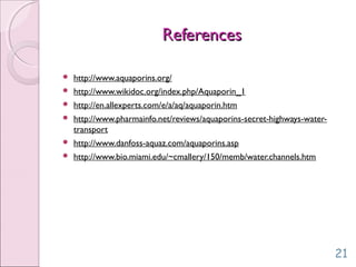 ReferencesReferences
 http://www.aquaporins.org/
 http://www.wikidoc.org/index.php/Aquaporin_1
 http://en.allexperts.com/e/a/aq/aquaporin.htm
 http://www.pharmainfo.net/reviews/aquaporins-secret-highways-water-
transport
 http://www.danfoss-aquaz.com/aquaporins.asp
 http://www.bio.miami.edu/~cmallery/150/memb/water.channels.htm
21
 