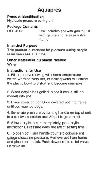 Aquapres
Product Identification
Hydraulic pressure curing unit
Package Contents
Intended Purpose
This product is intended for pressure curing acrylic
resin one case at a time.
Other Materials/Equipment Needed
Water
Instructions for Use
1. Fill pot to overflowing with room temperature
water. Warning: very hot, or boiling water will cause
the plastic bowl to distort and become unusable.
2. When acrylic has gelled, place it (while still on
model) into pot.
3. Place cover on pot. Slide covered pot into frame
until pot reaches pegs.
4. Generate pressure by turning handle on top of unit
in a clockwise motion until 30 psi is generated.
5. Allow acrylic to cure completely, per acrylic
instructions. Pressure does not affect setting time.
6. To open pot: Turn handle counterclockwise until
gauge shows no pressure. Remove pot from frame
and place pot in sink. Push down on the relief valve.
Remove lid.
 