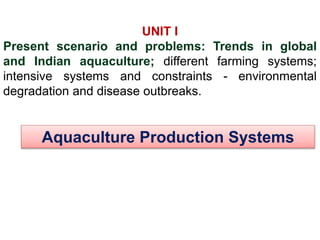 Aquaculture Production Systems
UNIT I
Present scenario and problems: Trends in global
and Indian aquaculture; different farming systems;
intensive systems and constraints - environmental
degradation and disease outbreaks.
 