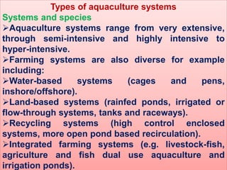 Types of aquaculture systems
Systems and species
Aquaculture systems range from very extensive,
through semi-intensive and highly intensive to
hyper-intensive.
Farming systems are also diverse for example
including:
Water-based systems (cages and pens,
inshore/offshore).
Land-based systems (rainfed ponds, irrigated or
flow-through systems, tanks and raceways).
Recycling systems (high control enclosed
systems, more open pond based recirculation).
Integrated farming systems (e.g. livestock-fish,
agriculture and fish dual use aquaculture and
irrigation ponds).
 