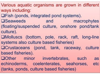 Various aquatic organisms are grown in different
ways including:
Fish (ponds, integrated pond systems).
Seaweeds and macrophytes
(floating/suspended culture, onshore pond/tank
culture).
Molluscs (bottom, pole, rack, raft, long-line
systems also culture based fisheries)
Crustaceans (pond, tank, raceway, culture
based fisheries).
Other minor invertebrates, such as
echinoderms, coelenterates, seahorses, etc
(tanks, ponds, culture based fisheries)
 