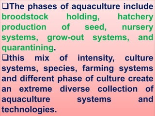 The phases of aquaculture include
broodstock holding, hatchery
production of seed, nursery
systems, grow-out systems, and
quarantining.
this mix of intensity, culture
systems, species, farming systems
and different phase of culture create
an extreme diverse collection of
aquaculture systems and
technologies.
 