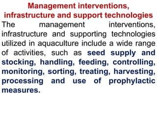 Management interventions,
infrastructure and support technologies
The management interventions,
infrastructure and supporting technologies
utilized in aquaculture include a wide range
of activities, such as seed supply and
stocking, handling, feeding, controlling,
monitoring, sorting, treating, harvesting,
processing and use of prophylactic
measures.
 