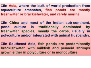 In Asia, where the bulk of world production from
aquaculture emanates, fish ponds are mostly
freshwater or brackishwater, and rarely marine.
In China and most of the Indian sub-continent,
pond culture is traditionally dominated by
freshwater species, mainly the carps, usually in
polyculture and/or integrated with animal husbandry.
In Southeast Asia, fish ponds are predominantly
brackishwater, with milkfish and penaeid shrimps
grown either in polyculture or in monoculture.
 
