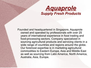 Aquaprole
Supply Fresh Products
Founded and headquartered in Singapore, Aquaprole
owned and operated by professionals with over 25
years of international experience in food trading and
food-processing sectors. Company specialized in
sourcing agricultural products and servicing clients in a
wide range of countries and regions around the globe.
Our foremost expertise is in marketing agricultural
commodities to Eastern Europe, Asia and Middle East
as well as sourcing from Latin America, North America,
Australia, Asia, Europe.
 