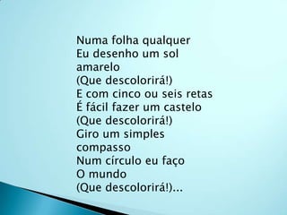 Numa folha qualquerEu desenho um sol amarelo(Que descolorirá!)E com cinco ou seis retasÉ fácil fazer um castelo(Que descolorirá!)Giro um simples compassoNum círculo eu façoO mundo(Que descolorirá!)...