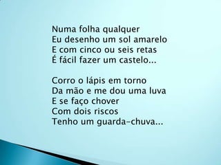 Numa folha qualquerEu desenho um sol amareloE com cinco ou seis retasÉ fácil fazer um castelo...Corro o lápis em tornoDa mão e me dou uma luvaE se faço choverCom dois riscosTenho um guarda-chuva...