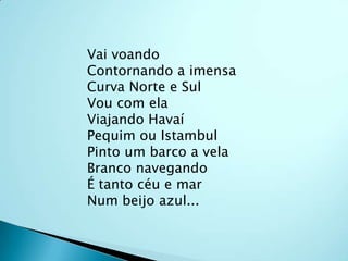 Vai voandoContornando a imensaCurva Norte e SulVou com elaViajando HavaíPequim ou IstambulPinto um barco a velaBranco navegandoÉ tanto céu e marNum beijo azul...