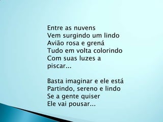 Entre as nuvensVem surgindo um lindoAvião rosa e grenáTudo em volta colorindoCom suas luzes a piscar...Basta imaginar e ele estáPartindo, sereno e lindoSe a gente quiserEle vai pousar...