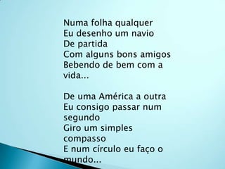 Numa folha qualquerEu desenho um navioDe partidaCom alguns bons amigosBebendo de bem com a vida...De uma América a outraEu consigo passar num segundoGiro um simples compassoE num círculo eu faço o mundo...