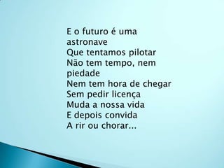 E o futuro é uma astronaveQue tentamos pilotarNão tem tempo, nem piedadeNem tem hora de chegarSem pedir licençaMuda a nossa vidaE depois convidaA rir ou chorar...