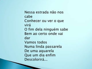 Nessa estrada não nos cabeConhecer ou ver o que viráO fim dela ninguém sabeBem ao certo onde vai darVamos todosNuma linda passarelaDe uma aquarelaQue um dia enfimDescolorirá...