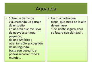 Aquarela
• Sobre un tramo de
vía, cruzando un paisaje
de ensueño,
en un tren que me lleva
de nuevo a ser muy
pequeño,
de una América a
otra, tan sólo es cuestión
de un segundo,
basta con desearlo y
podrás recorrer todo el
mundo...
• Un muchacho que
trepa, que trepa en lo alto
de un muro,
si se siente seguro, verá
su futuro con claridad...
 