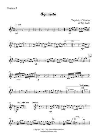 Copyright © arr 2º Sgt Marcos Paulo da Silva
mpaulsilv@hotmail.com
Clarinete 3
ªª
mp mp
q = 80
ªª
mp
1. 2.11
sfz
19
ªª
cresc. f
26
ªª
1. 2.32
ªª
f mp
42
ªª
1. 2.
rall.
48
2
4&
#
Aquarela
Toquinho e Vinícius
arr.Sgt Paulo
&
#
&
#
A
&
# 6
6
&
# > >
To CodaØ
&
#
&
#
D.C. al Coda CodaØ
&
# U
ú ú ú ú ú ú ú ú ä ÏÏÏÏ Ï Ï ÏÏÏÏ Ï
Ï ÏÏÏ Ï ú ä ÏÏÏÏ Ï Ï ÏÏÏÏ Ï Ï ÏÏÏÏÏ ú ú ä ÏÏÏÏ Ï
Ï ÏÏÏÏ Ï Ï ÏÏÏÏÏ ú ä ÏÏÏÏ Ï Ï ÏÏÏÏ Ï Ï ÏÏÏª Ï Ïª Ï Ï
ÏÏÏÏÏÏÏÏÏÏ Ï Ï
Ïª
Ï
j ú Ïª
Ï
j Ï
ÏÏÏÏÏÏÏÏ Ïª
Ï
j
ú Ïª
Ï
j
ú Ï Ï Ï Ï# Ï Ï Ï Ïn ú# ú Ï Î ú
Ï ÏÏÏª Ï
Ï
J ä Î ä ÏÏÏÏ Ï Ï ÏÏÏÏ Ï Ï ÏÏÏ Ï ú
ä ÏÏÏÏ Ï Ï ÏÏÏÏ Ï Ï ÏÏÏÏÏ ú ä ÏÏÏÏ Ï Ï
Ï ú
 