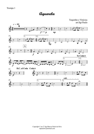 Copyright © arr 2º Sgt Marcos Paulo da Silva
mpaulsilv@hotmail.com
Trompa 1
ªª
f p mp
q = 80
ªª
mp
1. 2.14
ªª
f
24
ªª
f
1. 2.35
ªª
42
ªª
1. 2.
rall.
48
2
4&
4
~~~~~~
.
Aquarela
Toquinho e Vinícius
arr.Sgt Paulo
&
. .
& · ·
A
&
> >
To CodaØ
& &
D.C. al Coda CodaØ
&
U
Î
Ï
Ïª Ï
J
ú Ï Î ú ú ú ÅÏ Ï ÏÏª ú
ú ú ÅÏ Ï ÏÏª ÅÏ Ï ÏÏª
ú ú ú ú Ïª
Ï
j Ïª
Ï
j
ú
Ïª
Ï
j
ú Ïª
Ï
j
ú Ïª
Ï
j
ú Ïª
Ï
j
ú
Ï ÏÏ ÏÏÏ ÏÏÏÏÏÏÏ Ï Ï ÏÏÏ Ï Ï Ï Ï Ï Ï ú Ï
Î
ú
Ï
j ä Î
Ï
j ä Î ú ú ú ä Ï Ï Ïª Ï
ú ú ú ä Ï Ï Ïª Ï ú ä Ï Ï Ïª Ï ú
 