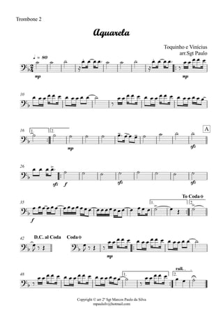 Copyright © arr 2º Sgt Marcos Paulo da Silva
mpaulsilv@hotmail.com
Trombone 2
ªª
mp mp
q = 80
10
ªª
mp sfz
1. 2.16
ªª
sfz f sfz sfz
26
ªª
f
1. 2.35
ªª
mp
42
ªª
1. 2.
rall.
48
2
4
?
b
. .
Aquarela
Toquinho e Vinícius
arr.Sgt Paulo
?
b
?
b
- - -
A
?b
>
?
b
> >
To CodaØ
?
b
?
b
D.C. al Coda CodaØ
?
b
U
ú ú ú
Å
Ï Ï Ï Ïª ú ú ú
Å
Ï Ï Ï Ïª
ä
Ï Ï Ï Ï Ï
Ï Ï Ï Ï Ï Ï Ï Ï Ï Ï Ï ú
ä
Ï Ï Ï Ï Ï Ï Ï Ï Ï Ï Ï Ï Ï Ï Ï Ï Ï
ú ú ú ú ú Ïª Ï Ï Ï ú ú ú ú
Ï Ï Ï Ïª ú ú ú ú ú ú ú ú
Ï ÏÏ ÏÏÏ ÏÏÏÏÏÏÏ ÏÏ ÏÏÏÏÏ Ï ÏÏ Ï ú Ï Î ú
Ï
J ä Î Ï
J ä Î ä
Ï Ï Ï Ï Ï Ï Ï Ï Ï Ï Ï Ï Ï Ï Ï Ï ú
ä
Ï Ï Ï Ï Ï Ï Ï Ï Ï Ï Ï Ï Ï Ï Ï ÏÏ ú
ä
Ï Ï Ï Ï Ï Ï Ï ú
 