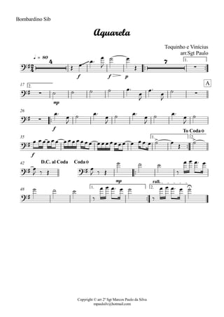 Copyright © arr 2º Sgt Marcos Paulo da Silva
mpaulsilv@hotmail.com
Bombardino Sib
ªª ªª
f f p
1.
q = 80
mp
2.17
ªª
f
26
ªª
f
1. 2.35
ªª
mp
42
ªª
1. 2.
rall.
48
2
4
?#
4 ~~~~~~ 7
·
Aquarela
Toquinho e Vinícius
arr.Sgt Paulo
?# · ·
A
?# ·
?#
> >
To CodaØ
?# ?#
D.C. al Coda CodaØ
?#
U
Î Ï Ïª
Ï
J
ú Ï
Î
ú ú ú ú Ïª
Ï
J
Ïª
Ï
J
ú
Ïª
Ï
J
ú Ïª
Ï
J
ú Ïª
Ï
J
ú Ïª
Ï
J
ú
Ï ÏÏ ÏÏÏ ÏÏÏÏÏÏÏ ÏÏÏÏÏÏÏ Ï ÏÏ Ï ú Ï
Î
ú
Ï
J ä Î Ï
J ä Î
ú ú ú
ä
Ï Ï Ïª Ï
ú ú ú
ä
Ï Ï Ïª Ï ú
ä
Ï Ï Ïª Ï ú
 