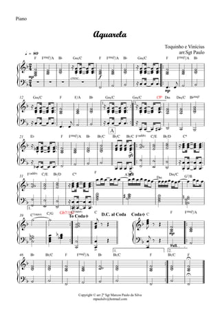 {
{
{
{
{ {
{
Copyright © arr 2º Sgt Marcos Paulo da Silva
mpaulsilv@hotmail.com
Piano
ªª
ªª
mp
F FŒ„Š7/A B¨
cresc.
G‹/C
f
F FŒ„Š7/A B¨ G‹/C F FŒ„Š7/A B¨
q = 80
mp
ªª
ªª
G‹/C F F/A B¨ G‹/C G‹/C C©º D‹ D‹/C B¨Œ„Š7
1. 2.
12
ªª
ªª
E¨ F FŒ„Š7/A B¨ B¨/C B¨/C
sfz
B¨/C F(„ˆˆ9) C/E B¨/D C921
sfzF(„ˆˆ9) C/E B¨/D C9 F
A7/C©
D‹
D‹/C
G7/B31
ªª
ªª
ªª
ªª
C7(“4) C/G Gb7/11#C7(“4) C
C
mp
F FŒ„Š7/A
1. 2.
39
ªª
ªª
B¨ B¨/C F FŒ„Š7/A B¨ B¨/C F B¨/C F
1. 2.
rall.
46
2
4
2
4
&b
. .
Aquarela
Toquinho e Vinícius
arr.Sgt Paulo
?b · · · · .
&b
. . .
?b . .
.
&b
. >
.
A
?
b
. > .
&b
.
?
b
.
&b &b
To CodaØ D.C. al Coda CodaØ
?
b
>
?
b
&b
U
?b
U
úúúú
úúú úúú Å
ÏÏÏ
ÏÏÏ
ÏÏÏ
ÏÏÏ
ªªª
úúú
úúú úúú Å
ÏÏÏ
ÏÏÏ
ÏÏÏ
ÏÏÏ
ªªª
úúú
úúú úúú
ú ú ú ÅÏ Ï Ï Ïª
Ïª Ï
j ú ú
Å
ÏÏÏ
ÏÏÏ
ÏÏÏ
ÏÏÏ
ªª
ª
úúú
úúú úúú Å
ÏÏÏ
ÏÏÏ
ÏÏÏ
ÏÏÏ
ªª
ª Å
ÏÏÏ
ÏÏÏ
ÏÏÏ
ÏÏÏ
ª
ªª
úúú
úúú
úúúú
ÅÏ Ï Ï Ïª
Ïª Ï
j ú ú ÅÏ Ï Ï Ïª Å
Ï Ï Ï Ï# ª ú ú ú
Å
ÏÏÏb ÏÏÏ
ÏÏÏ
ÏÏÏ
ª
ªª
úúú
úúú úúú
úúúú
ÏÏÏ
ÏÏÏ
ÏÏÏ
ÏÏÏ
ªªª úúú
úúú úúú ÅÏÏÏ
ÏÏÏ
ÏÏÏ
ÏÏÏªªª
Å
Ïb Ï Ï Ïª ú ú ú ú
Ï Ï Ï Ïª ú
ú
ú
ú
ú
ú Å
Ï
Ï
Ï
Ï
Ï
Ï
Ï
Ï
ª
ª
úúú
úúú
úúú ÅÏÏÏ ÏÏÏ ÏÏÏ ÏÏÏªªª Ï Ï Ï Ï Ï Ï Ï Ï Ï Ï ÏÏÏ ÏÏÏÏÏÏÏ Ï ÏÏ Ï
ú
ú
ú
ú
ú
ú Å
Ï
Ï
Ï
Ï
Ï
Ï
Ï
Ï
ª
ª
úúúú
úúúú# úúúú
úúú
ún
n
ú ú
úúúú
ÏÏÏ
j
ä Î
ÏÏÏ
J ä Î
úúú
úúú
úúúú
b ÏÏÏÏ
ÏÏÏb
b
ú
ú
Ï
Ï Î
Ï
Ï
j
ä Î
ú ú
úúú
úúú
úúú
úúú úúú
úúú
úúú
úúú
úúú
ú ú
ú ú ú ú
ú
ú
ú
 