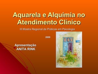 Aquarela e Alquimia no
 Atendimento Clínico
  III Mostra Regional de Práticas em Psicologia

                      2009


Apresentação
 ANITA RINK
 